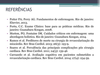 REFERÊNCIAS
• Potter PA; Perry AG. Fundamentos de enfermagem. Rio de janeiro:
Elsevier, 2013.
• Porto, C.C. Exame Clínico: base para as práticas médicas. Rio de
janeiro: Guanabara Koogan, 2008.
• Morton, PG; Fontaine DK. Cuidados críticos em enfermagem: uma
abordagem holística. Rio de janeiro: Guanabara Koogan, 2014.
• Ramos et al. Preditores de morte na cirurgia de revascularização do
miocárdio. Rev Bras Cardiol. 2013; 26(3): 193-9.
• Soares et al. Prevalência das principais complicações pós cirurgia
cardíaca. Rev Bras Cardiol. 2011; 24(3): 139-46
• Carrazedo et al. Avaliação cognitiva em pacientes submetidos a
revascularização cardíaca. Rev Bras Cardiol. 2014; 27(4): 254-59.
 