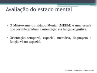 Avaliação do estado mental
• O Mini-exame do Estado Mental (MEEM) é uma escala
que permite graduar a orientação e a função cognitiva.
• Orientação temporal, espacial, memória, linguagem e
função vísuo-espacial.
(POTTER;PERRY,2013; PORTO, 2008)
 