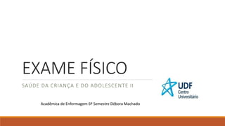 EXAME FÍSICO
SAÚDE DA CRIANÇA E DO ADOLESCENTE II
Acadêmica de Enfermagem 6º Semestre Débora Machado
 