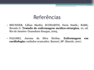 Referências
• BRUNNER, Lillian Sholtis; SUDDARTH, Doris Smith.; BARE,
Brenda G. Tratado de enfermagem medico-cirurgica. 10. ed.
Rio de Janeiro: Guanabara Koogan, 2005.
• PALOMO, Jurema da Silva Herbas. Enfermagem em
cardiologia: cuidados avancados. Barueri, SP: Manole, 2007.
 