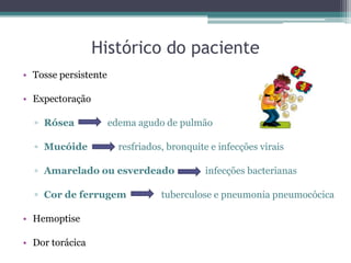 Histórico do paciente
• Tosse persistente
• Expectoração
▫ Rósea edema agudo de pulmão
▫ Mucóide resfriados, bronquite e infecções virais
▫ Amarelado ou esverdeado infecções bacterianas
▫ Cor de ferrugem tuberculose e pneumonia pneumocócica
• Hemoptise
• Dor torácica
 