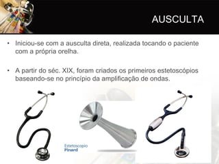 AUSCULTA

• Iniciou-se com a ausculta direta, realizada tocando o paciente
  com a própria orelha.

• A partir do séc. XIX, foram criados os primeiros estetoscópios
  baseando-se no princípio da amplificação de ondas.
 