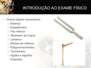 INTRODUÇÃO AO EXAME FÍSICO

• Outros objetos necessários:
   – Balança
   – Estadiômetro
   – Fita métrica
   – Abaixador de língua
   – Lanterna
   – Martelo de reflexos
   – Esfigmomanômetro
   – Termômetro
   – Agulha e algodão
   – Diapasão
 