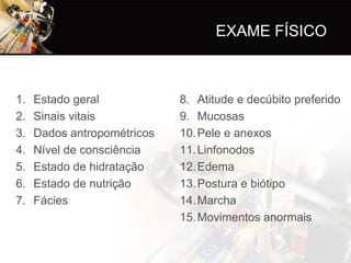 EXAME FÍSICO



1.   Estado geral            8. Atitude e decúbito preferido
2.   Sinais vitais           9. Mucosas
3.   Dados antropométricos   10. Pele e anexos
4.   Nível de consciência    11. Linfonodos
5.   Estado de hidratação    12. Edema
6.   Estado de nutrição      13. Postura e biótipo
7.   Fácies                  14. Marcha
                             15. Movimentos anormais
 