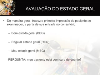 AVALIAÇÃO DO ESTADO GERAL

• De maneira geral, traduz a primeira impressão do paciente ao
  examinador, a partir de sua entrada no consultório.

   – Bom estado geral (BEG)

   – Regular estado geral (REG)

   – Mau estado geral (MEG)

   PERGUNTA: meu paciente está com cara de doente?
 