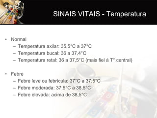 SINAIS VITAIS - Temperatura


• Normal
   – Temperatura axilar: 35,5°C a 37°C
   – Temperatura bucal: 36 a 37,4°C
   – Temperatura retal: 36 a 37,5°C (mais fiel à T° central)

• Febre
   – Febre leve ou febrícula: 37°C a 37,5°C
   – Febre moderada: 37,5°C a 38,5°C
   – Febre elevada: acima de 38,5°C
 