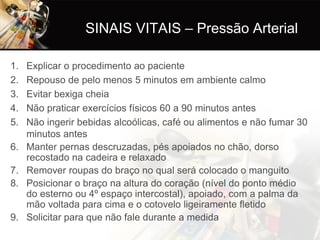 SINAIS VITAIS – Pressão Arterial

1.   Explicar o procedimento ao paciente
2.   Repouso de pelo menos 5 minutos em ambiente calmo
3.   Evitar bexiga cheia
4.   Não praticar exercícios físicos 60 a 90 minutos antes
5.   Não ingerir bebidas alcoólicas, café ou alimentos e não fumar 30
     minutos antes
6.   Manter pernas descruzadas, pés apoiados no chão, dorso
     recostado na cadeira e relaxado
7.   Remover roupas do braço no qual será colocado o manguito
8.   Posicionar o braço na altura do coração (nível do ponto médio
     do esterno ou 4º espaço intercostal), apoiado, com a palma da
     mão voltada para cima e o cotovelo ligeiramente fletido
9.   Solicitar para que não fale durante a medida
 