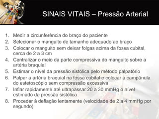SINAIS VITAIS – Pressão Arterial

1. Medir a circunferência do braço do paciente
2. Selecionar o manguito de tamanho adequado ao braço
3. Colocar o manguito sem deixar folgas acima da fossa cubital,
   cerca de 2 a 3 cm
4. Centralizar o meio da parte compressiva do manguito sobre a
   artéria braquial
5. Estimar o nível da pressão sistólica pelo método palpatório
6. Palpar a artéria braquial na fossa cubital e colocar a campânula
   do estetoscópio sem compressão excessiva
7. Inflar rapidamente até ultrapassar 20 a 30 mmHg o nível
   estimado da pressão sistólica
8. Proceder à deflação lentamente (velocidade de 2 a 4 mmHg por
   segundo)
 