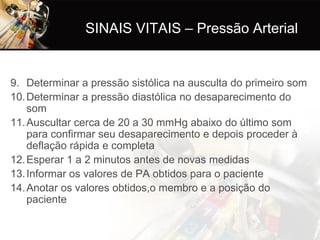 SINAIS VITAIS – Pressão Arterial


9. Determinar a pressão sistólica na ausculta do primeiro som
10. Determinar a pressão diastólica no desaparecimento do
    som
11. Auscultar cerca de 20 a 30 mmHg abaixo do último som
    para confirmar seu desaparecimento e depois proceder à
    deflação rápida e completa
12. Esperar 1 a 2 minutos antes de novas medidas
13. Informar os valores de PA obtidos para o paciente
14. Anotar os valores obtidos,o membro e a posição do
    paciente
 
