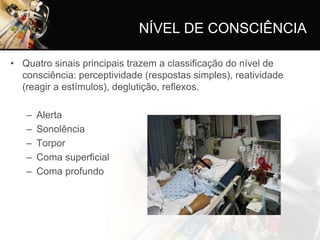 NÍVEL DE CONSCIÊNCIA

• Quatro sinais principais trazem a classificação do nível de
  consciência: perceptividade (respostas simples), reatividade
  (reagir a estímulos), deglutição, reflexos.

   –   Alerta
   –   Sonolência
   –   Torpor
   –   Coma superficial
   –   Coma profundo
 