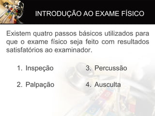 INTRODUÇÃO AO EXAME FÍSICO

Existem quatro passos básicos utilizados para
que o exame físico seja feito com resultados
satisfatórios ao examinador.

   1. Inspeção           3. Percussão

   2. Palpação           4. Ausculta
 