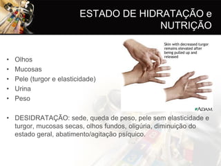 ESTADO DE HIDRATAÇÃO e
                                        NUTRIÇÃO


•   Olhos
•   Mucosas
•   Pele (turgor e elasticidade)
•   Urina
•   Peso

• DESIDRATAÇÃO: sede, queda de peso, pele sem elasticidade e
  turgor, mucosas secas, olhos fundos, oligúria, diminuição do
  estado geral, abatimento/agitação psíquico.
 