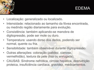 EDEMA

• Localização: generalizado ou localizado.
• Intensidade: relacionado ao tamanho da fóvea encontrada,
  ou medindo região diariamente para evolução.
• Consistência: também aplicando-se manobra de
  digitopressão, pode ser mole ou duro.
• Temperatura: usando dorso dos dedos, podendo ser
  normal, quente ou fria.
• Sensibilidade: também observável durante digitopressão.
• Outras alterações: coloração (palidez, cianose,
  vermelhidão), textura da pele (lisa ou enrugada).
• CAUSAS: Síndrome nefrótica, cirrose hepática, desnutrição
  proteica, insuficiência cardíaca, gravidez, medicamentos.
 