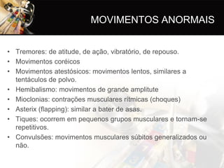 MOVIMENTOS ANORMAIS


• Tremores: de atitude, de ação, vibratório, de repouso.
• Movimentos coréicos
• Movimentos atestósicos: movimentos lentos, similares a
  tentáculos de polvo.
• Hemibalismo: movimentos de grande amplitute
• Mioclonias: contrações musculares rítmicas (choques)
• Asterix (flapping): similar a bater de asas.
• Tiques: ocorrem em pequenos grupos musculares e tornam-se
  repetitivos.
• Convulsões: movimentos musculares súbitos generalizados ou
  não.
 