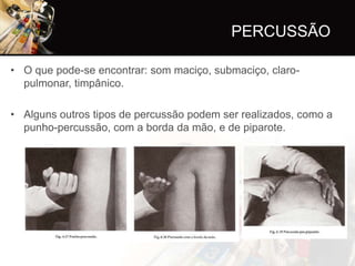 PERCUSSÃO

• O que pode-se encontrar: som maciço, submaciço, claro-
  pulmonar, timpânico.

• Alguns outros tipos de percussão podem ser realizados, como a
  punho-percussão, com a borda da mão, e de piparote.
 