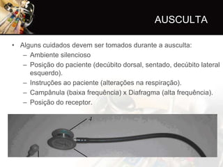 AUSCULTA

• Alguns cuidados devem ser tomados durante a ausculta:
   – Ambiente silencioso
   – Posição do paciente (decúbito dorsal, sentado, decúbito lateral
     esquerdo).
   – Instruções ao paciente (alterações na respiração).
   – Campânula (baixa frequência) x Diafragma (alta frequência).
   – Posição do receptor.
 