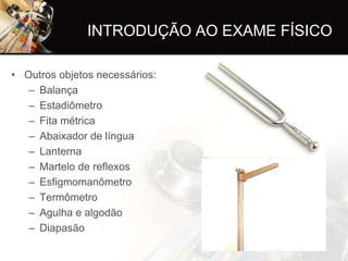 INTRODUÇÃO AO EXAME FÍSICO

• Outros objetos necessários:
   – Balança
   – Estadiômetro
   – Fita métrica
   – Abaixador de língua
   – Lanterna
   – Martelo de reflexos
   – Esfigmomanômetro
   – Termômetro
   – Agulha e algodão
   – Diapasão
 