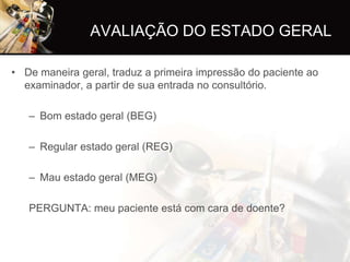 AVALIAÇÃO DO ESTADO GERAL

• De maneira geral, traduz a primeira impressão do paciente ao
  examinador, a partir de sua entrada no consultório.

   – Bom estado geral (BEG)

   – Regular estado geral (REG)

   – Mau estado geral (MEG)

   PERGUNTA: meu paciente está com cara de doente?
 
