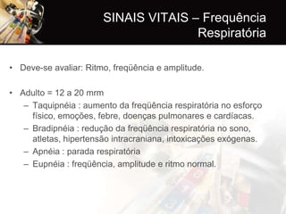 SINAIS VITAIS – Frequência
                                      Respiratória

• Deve-se avaliar: Ritmo, freqüência e amplitude.

• Adulto = 12 a 20 mrm
   – Taquipnéia : aumento da freqüência respiratória no esforço
     físico, emoções, febre, doenças pulmonares e cardíacas.
   – Bradipnéia : redução da freqüência respiratória no sono,
     atletas, hipertensão intracraniana, intoxicações exógenas.
   – Apnéia : parada respiratória
   – Eupnéia : freqüência, amplitude e ritmo normal.
 