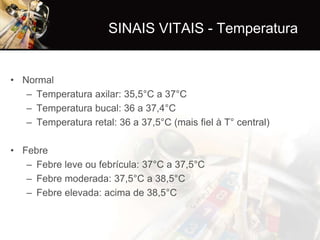 SINAIS VITAIS - Temperatura


• Normal
   – Temperatura axilar: 35,5°C a 37°C
   – Temperatura bucal: 36 a 37,4°C
   – Temperatura retal: 36 a 37,5°C (mais fiel à T° central)

• Febre
   – Febre leve ou febrícula: 37°C a 37,5°C
   – Febre moderada: 37,5°C a 38,5°C
   – Febre elevada: acima de 38,5°C
 