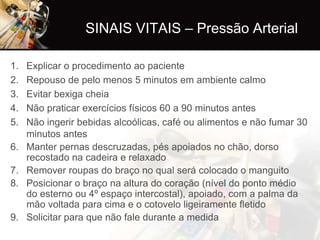 SINAIS VITAIS – Pressão Arterial

1.   Explicar o procedimento ao paciente
2.   Repouso de pelo menos 5 minutos em ambiente calmo
3.   Evitar bexiga cheia
4.   Não praticar exercícios físicos 60 a 90 minutos antes
5.   Não ingerir bebidas alcoólicas, café ou alimentos e não fumar 30
     minutos antes
6.   Manter pernas descruzadas, pés apoiados no chão, dorso
     recostado na cadeira e relaxado
7.   Remover roupas do braço no qual será colocado o manguito
8.   Posicionar o braço na altura do coração (nível do ponto médio
     do esterno ou 4º espaço intercostal), apoiado, com a palma da
     mão voltada para cima e o cotovelo ligeiramente fletido
9.   Solicitar para que não fale durante a medida
 