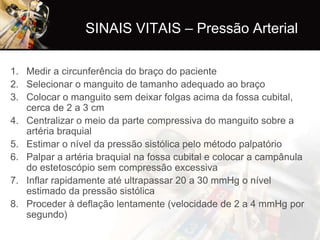 SINAIS VITAIS – Pressão Arterial

1. Medir a circunferência do braço do paciente
2. Selecionar o manguito de tamanho adequado ao braço
3. Colocar o manguito sem deixar folgas acima da fossa cubital,
   cerca de 2 a 3 cm
4. Centralizar o meio da parte compressiva do manguito sobre a
   artéria braquial
5. Estimar o nível da pressão sistólica pelo método palpatório
6. Palpar a artéria braquial na fossa cubital e colocar a campânula
   do estetoscópio sem compressão excessiva
7. Inflar rapidamente até ultrapassar 20 a 30 mmHg o nível
   estimado da pressão sistólica
8. Proceder à deflação lentamente (velocidade de 2 a 4 mmHg por
   segundo)
 