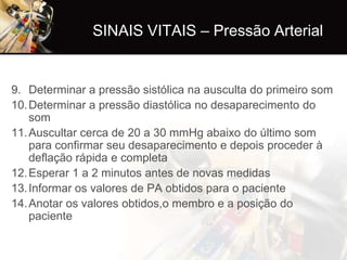 SINAIS VITAIS – Pressão Arterial


9. Determinar a pressão sistólica na ausculta do primeiro som
10. Determinar a pressão diastólica no desaparecimento do
    som
11. Auscultar cerca de 20 a 30 mmHg abaixo do último som
    para confirmar seu desaparecimento e depois proceder à
    deflação rápida e completa
12. Esperar 1 a 2 minutos antes de novas medidas
13. Informar os valores de PA obtidos para o paciente
14. Anotar os valores obtidos,o membro e a posição do
    paciente
 