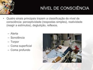NÍVEL DE CONSCIÊNCIA

• Quatro sinais principais trazem a classificação do nível de
  consciência: perceptividade (respostas simples), reatividade
  (reagir a estímulos), deglutição, reflexos.

   –   Alerta
   –   Sonolência
   –   Torpor
   –   Coma superficial
   –   Coma profundo
 