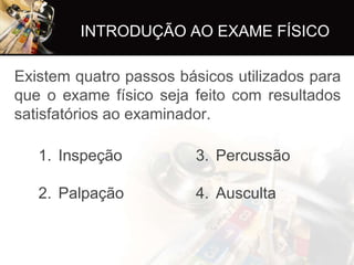 INTRODUÇÃO AO EXAME FÍSICO

Existem quatro passos básicos utilizados para
que o exame físico seja feito com resultados
satisfatórios ao examinador.

   1. Inspeção           3. Percussão

   2. Palpação           4. Ausculta
 