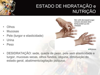 ESTADO DE HIDRATAÇÃO e
                                        NUTRIÇÃO


•   Olhos
•   Mucosas
•   Pele (turgor e elasticidade)
•   Urina
•   Peso

• DESIDRATAÇÃO: sede, queda de peso, pele sem elasticidade e
  turgor, mucosas secas, olhos fundos, oligúria, diminuição do
  estado geral, abatimento/agitação psíquico.
 
