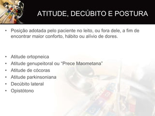 ATITUDE, DECÚBITO E POSTURA

• Posição adotada pelo paciente no leito, ou fora dele, a fim de
  encontrar maior conforto, hábito ou alívio de dores.



•   Atitude ortopneica
•   Atitude genupeitoral ou “Prece Maometana”
•   Atitude de cócoras
•   Atitude parkinsoniana
•   Decúbito lateral
•   Opistótono
 