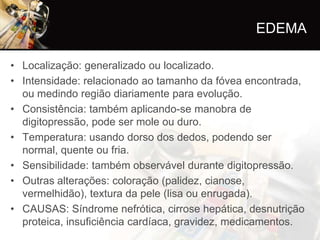 EDEMA

• Localização: generalizado ou localizado.
• Intensidade: relacionado ao tamanho da fóvea encontrada,
  ou medindo região diariamente para evolução.
• Consistência: também aplicando-se manobra de
  digitopressão, pode ser mole ou duro.
• Temperatura: usando dorso dos dedos, podendo ser
  normal, quente ou fria.
• Sensibilidade: também observável durante digitopressão.
• Outras alterações: coloração (palidez, cianose,
  vermelhidão), textura da pele (lisa ou enrugada).
• CAUSAS: Síndrome nefrótica, cirrose hepática, desnutrição
  proteica, insuficiência cardíaca, gravidez, medicamentos.
 