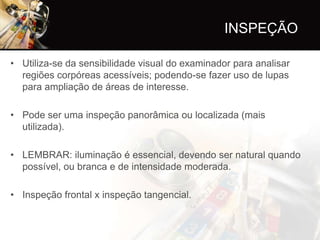 INSPEÇÃO

• Utiliza-se da sensibilidade visual do examinador para analisar
  regiões corpóreas acessíveis; podendo-se fazer uso de lupas
  para ampliação de áreas de interesse.

• Pode ser uma inspeção panorâmica ou localizada (mais
  utilizada).

• LEMBRAR: iluminação é essencial, devendo ser natural quando
  possível, ou branca e de intensidade moderada.

• Inspeção frontal x inspeção tangencial.
 