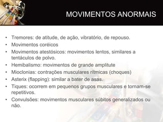 MOVIMENTOS ANORMAIS


• Tremores: de atitude, de ação, vibratório, de repouso.
• Movimentos coréicos
• Movimentos atestósicos: movimentos lentos, similares a
  tentáculos de polvo.
• Hemibalismo: movimentos de grande amplitute
• Mioclonias: contrações musculares rítmicas (choques)
• Asterix (flapping): similar a bater de asas.
• Tiques: ocorrem em pequenos grupos musculares e tornam-se
  repetitivos.
• Convulsões: movimentos musculares súbitos generalizados ou
  não.
 