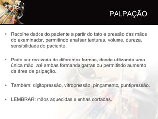 PALPAÇÃO

• Recolhe dados do paciente a partir do tato e pressão das mãos
  do examinador, permitindo analisar texturas, volume, dureza,
  sensibilidade do paciente.

• Pode ser realizada de diferentes formas, desde utilizando uma
  única mão até ambas formando garras ou permitindo aumento
  da área de palpação.

• Também: digitopressão, vitropressão, pinçamento, puntipressão.

• LEMBRAR: mãos aquecidas e unhas cortadas.
 