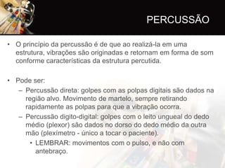 PERCUSSÃO

• O princípio da percussão é de que ao realizá-la em uma
  estrutura, vibrações são originadas e retornam em forma de som
  conforme características da estrutura percutida.

• Pode ser:
   – Percussão direta: golpes com as polpas digitais são dados na
     região alvo. Movimento de martelo, sempre retirando
     rapidamente as polpas para que a vibração ocorra.
   – Percussão digito-digital: golpes com o leito ungueal do dedo
     médio (plexor) são dados no dorso do dedo médio da outra
     mão (plexímetro - único a tocar o paciente).
       • LEMBRAR: movimentos com o pulso, e não com
         antebraço.
 