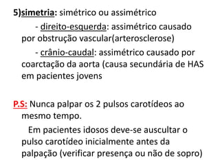 5)simetria: simétrico ou assimétrico
- direito-esquerda: assimétrico causado
por obstrução vascular(arterosclerose)
- crânio-caudal: assimétrico causado por
coarctação da aorta (causa secundária de HAS
em pacientes jovens
P.S: Nunca palpar os 2 pulsos carotídeos ao
mesmo tempo.
Em pacientes idosos deve-se auscultar o
pulso carotídeo inicialmente antes da
palpação (verificar presença ou não de sopro)
 