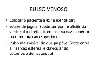 PULSO VENOSO
• Colocar o paciente a 45° e identificar:
- estase de jugular (pode ser por insuficiência
ventricular direita, trombose na cava superior
ou tumor na cava superior)
- Pulso mais visível do que palpável (visto entre
a inserção esternal e clavicular do
esternocleidomastóideo)
 