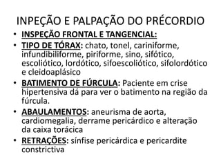 INPEÇÃO E PALPAÇÃO DO PRÉCORDIO
• INSPEÇÃO FRONTAL E TANGENCIAL:
• TIPO DE TÓRAX: chato, tonel, cariniforme,
infundibiliforme, piriforme, sino, sifótico,
escoliótico, lordótico, sifoescoliótico, sifolordótico
e cleidoaplásico
• BATIMENTO DE FÚRCULA: Paciente em crise
hipertensiva dá para ver o batimento na região da
fúrcula.
• ABAULAMENTOS: aneurisma de aorta,
cardiomegalia, derrame pericárdico e alteração
da caixa torácica
• RETRAÇÕES: sínfise pericárdica e pericardite
constrictiva
 