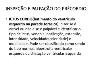INSPEÇÃO E PALPAÇÃO DO PRÉCORDIO
• ICTUS CORDIS(batimento do ventrículo
esquerdo na parede torácica): dizer se é
visível ou não e se é palpável e identificar o
tipo de ictus, vendo a localização, extensão,
intensidade, velocidade(celeridade) e
mobilidade. Pode ser classificado como sendo
do tipo normal, hipertrofia ventricular
esquerda ou dilatação ventricular esquerda
 