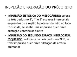 INSPEÇÃO E PALPAÇÃO DO PRÉCORDIO
• IMPULSÃO SISTÓLICA DO MESOCÁRDIO: coloca-
se três dedos no 3°, 4° e 5° espaços intercostais
esquerdos ou a região hipotenar da mão no foco
tricúspide, se sentir uma impulsão quer dizer
dilatação ventricular direita
• IMPULSÃO DO SEGUNDO ESPAÇO INTERCOSTAL
ESQUERDO: coloca-se os dois dedos no 2EIE, se
tiver impulsão quer dizer dilatação da artéria
pulmonar
 