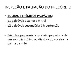 INSPEÇÃO E PALPAÇÃO DO PRECÓRDIO
• BULHAS E FRÊMITOS PALPÁVEIS:
- b1 palpável: estenose mitral
- b2 palpável: secundária à hipertensão
- Frêmitos palpáveis: expressão palpatória de
um sopro (sistólico ou diastólico), coceira na
palma da mão
 