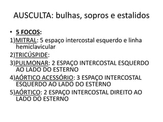 AUSCULTA: bulhas, sopros e estalidos
• 5 FOCOS:
1)MITRAL: 5 espaço intercostal esquerdo e linha
hemiclavicular
2)TRICÚSPIDE:
3)PULMONAR: 2 ESPAÇO INTERCOSTAL ESQUERDO
AO LADO DO ESTERNO
4)AÓRTICO ACESSÓRIO: 3 ESPAÇO INTERCOSTAL
ESQUERDO AO LADO DO ESTERNO
5)AÓRTICO: 2 ESPAÇO INTERCOSTAL DIREITO AO
LADO DO ESTERNO
 