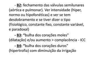 - B2: fechamento das válvulas semilunares
(aórtica e pulmonar). Ver intensidade (hiper,
normo ou hipofonéticas) e ver se tem
desdobramento e se tiver dizer o tipo
(fisiológico, constante fixo, constante variável,
e paradoxal)
- B3: “bulha dos corações moles”
(dilatação) e/ou aumento > complacência - ICC
- B4: “bulha dos corações duros”
(hipertrofia) com diminuição da irrigação
 
