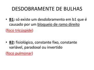 DESDOBRAMENTE DE BULHAS
• B1: só existe um desdobramento em b1 que é
causado por um bloqueio de ramo direito
(foco tricúspide)
• B2: fisiológico, constante fixo, constante
variável, paradoxal ou invertido
(foco pulmonar)
 