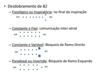 • Desdobramento de B2
– Fisiológico ou Inspiratório: no final da inspiração
– Constante e Fixo: comunicação inter-atrial
– Constante e Variável: Bloqueio de Ramo Direito
– Paradoxal ou invertido: Bloqueio de Ramo Esquerdo
EXP INS
EXP INS
EXP INS
EXP INS
 