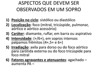ASPECTOS QUE DEVEM SER
OBSERVADOS EM UM SOPRO
1) Posição no ciclo: sistólico ou diastólico
2) Localização: foco (mitral, tricúspide, pulmonar,
aórtico e aórtico acessório)
3) Caráter: diamante, ruflar, em barra ou aspirativo
4) Intensidade: (+/6+), em sopros intensos
palpamos frêmitos (4+,5+ e 6+)
5) Irradiação: axila para dorso ou do foco aórtico
para carótida externa ou do foco tricúspide para
foco mitral
6) Fatores agravantes e atenuantes: agachado –
aumenta PA –
 