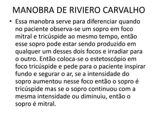 MANOBRA DE RIVIERO CARVALHO
• Essa manobra serve para diferenciar quando
no paciente observa-se um sopro em foco
mitral e tricúspide ao mesmo tempo, então
esse sopro pode estar sendo produzido em
qualquer um desses dois focos e irradiar para
o outro. Então coloca-se o estetoscópio em
foco tricúspide e pede para o paciente inspirar
fundo e segurar o ar, se a intensidade do
sopro aumentou nesse foco então o sopro é
tricúspide mas se o sopro continuou com a
mesma intensidade ou diminuiu, então o
sopro é mitral.
 