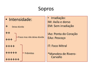 Sopros
• Intensidade:
+ Deixa dúvida
++
+++
++++
+++++ Frêmitos
++++++
• Irradiação:
IM: Axila e dorso
EM: Sem irradiação
IAo: Ponta do Coração
EAo: Pescoço
IT: Foco Mitral
*Manobra de Rivero-
Carvallo
Fraco mas não deixa dúvida
 