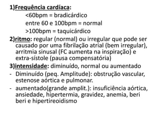 1)Frequência cardíaca:
<60bpm = bradicárdico
entre 60 e 100bpm = normal
>100bpm = taquicárdico
2)ritmo: regular (normal) ou irregular que pode ser
causado por uma fibrilação atrial (bem irregular),
arritmia sinusal (FC aumenta na inspiração) e
extra-sístole (pausa compensatória)
3)intensidade: diminuído, normal ou aumentado
- Diminuído (peq. Amplitude): obstrução vascular,
estenose aórtica e pulmonar.
- aumentado(grande amplit.): insuficiência aórtica,
ansiedade, hipertermia, gravidez, anemia, beri
beri e hipertireoidismo
 